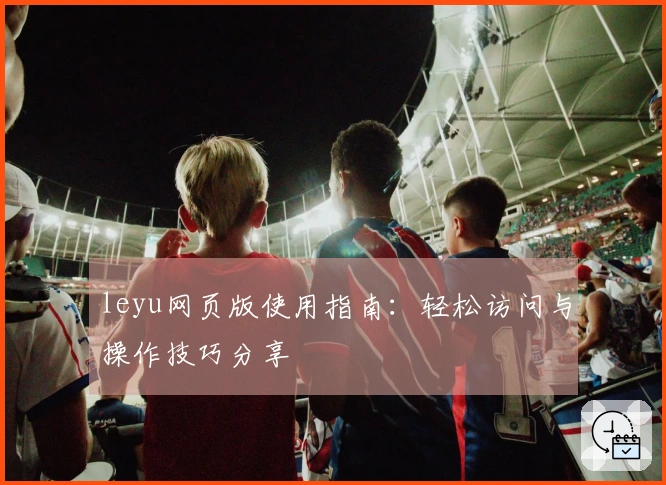 leyu网页版使用指南：轻松访问与操作技巧分享