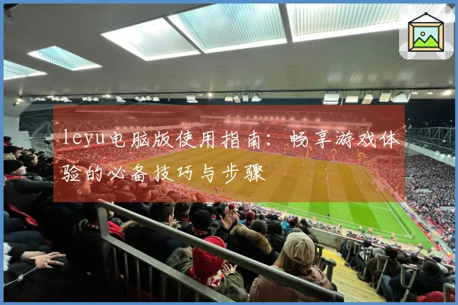 leyu电脑版使用指南:畅享游戏体验的必备技巧与步骤