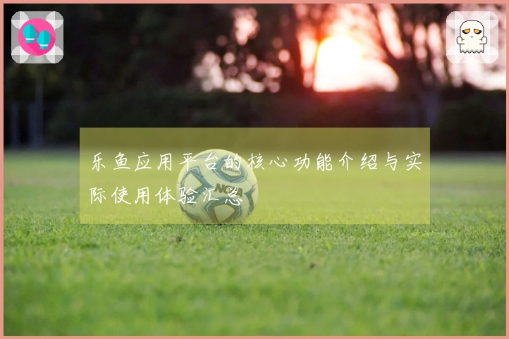 乐鱼应用平台的核心功能介绍与实际使用体验汇总