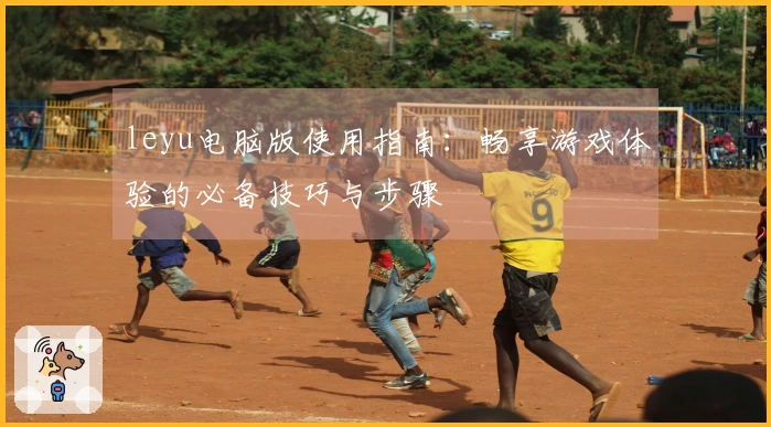leyu电脑版使用指南：畅享游戏体验的必备技巧与步骤