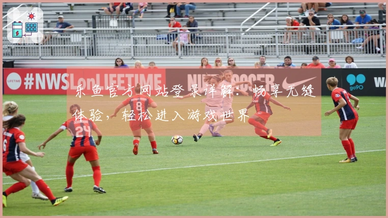 乐鱼官方网站登录详解：畅享无缝体验，轻松进入游戏世界