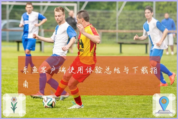 乐鱼客户端使用体验总结与下载指南