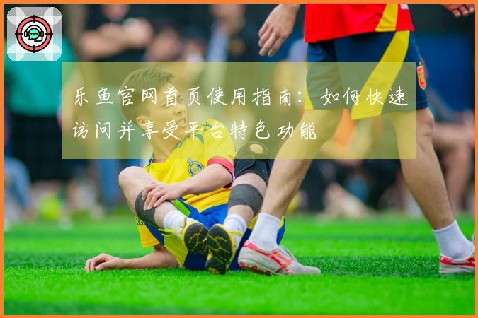 乐鱼官网首页使用指南：如何快速访问并享受平台特色功能