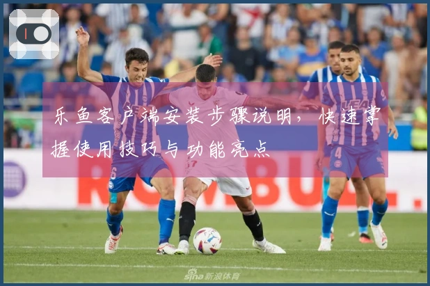 乐鱼客户端安装步骤说明，快速掌握使用技巧与功能亮点