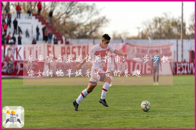 乐鱼官方渠道使用指南：一步步教你如何畅享娱乐平台的乐趣