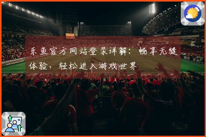 乐鱼官方网站登录详解：畅享无缝体验，轻松进入游戏世界