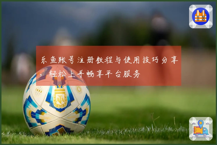 乐鱼账号注册教程与使用技巧分享，轻松上手畅享平台服务