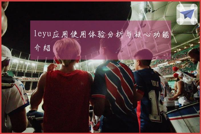 leyu应用使用体验分析与核心功能介绍