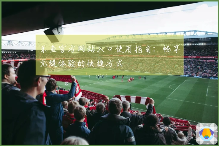 乐鱼官方网站入口使用指南：畅享无缝体验的快捷方式