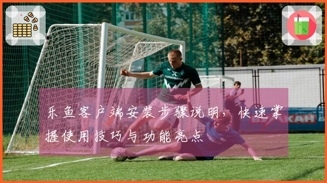 乐鱼客户端安装步骤说明,快速掌握使用技巧与功能亮点