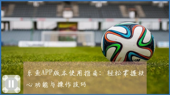 乐鱼APP版本使用指南：轻松掌握核心功能与操作技巧