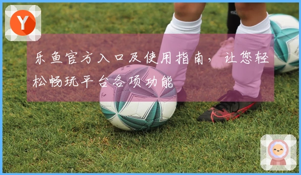 乐鱼官方入口及使用指南，让您轻松畅玩平台各项功能