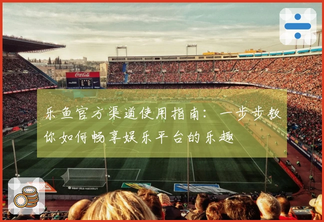 乐鱼官方渠道使用指南：一步步教你如何畅享娱乐平台的乐趣