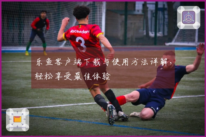 乐鱼客户端下载与使用方法详解，轻松享受最佳体验