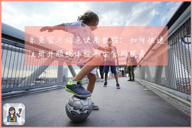 乐鱼官方站点使用教程：如何快速注册并顺畅体验平台官网服务